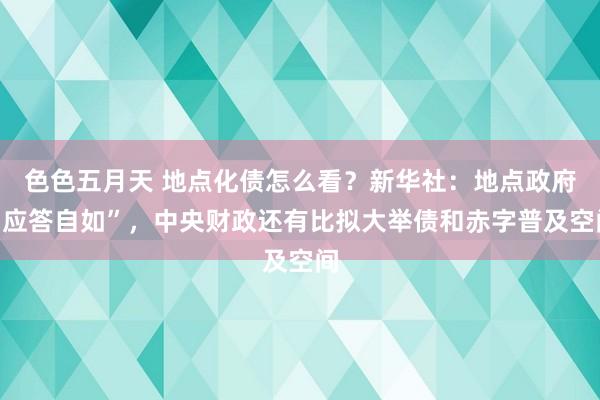 色色五月天 地点化债怎么看？新华社：地点政府“应答自如”，中央财政还有比拟大举债和赤字普及空间