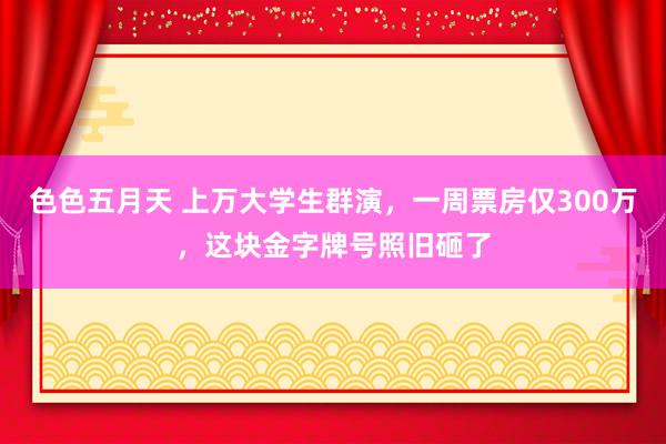 色色五月天 上万大学生群演，一周票房仅300万，这块金字牌号照旧砸了