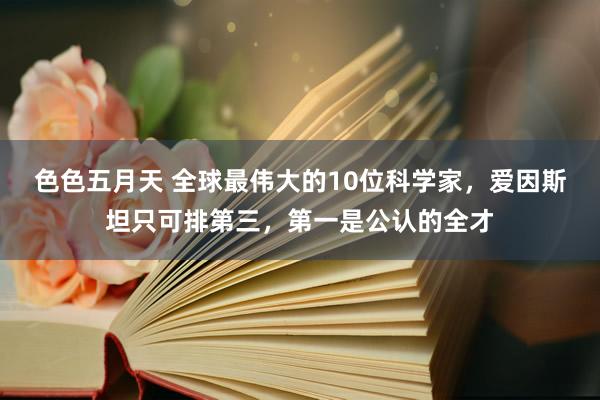 色色五月天 全球最伟大的10位科学家，爱因斯坦只可排第三，第一是公认的全才