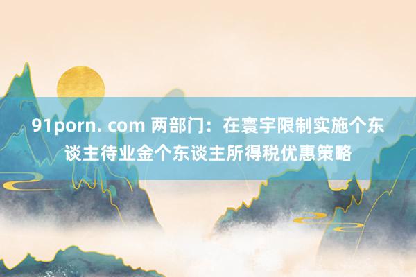 91porn. com 两部门：在寰宇限制实施个东谈主待业金个东谈主所得税优惠策略