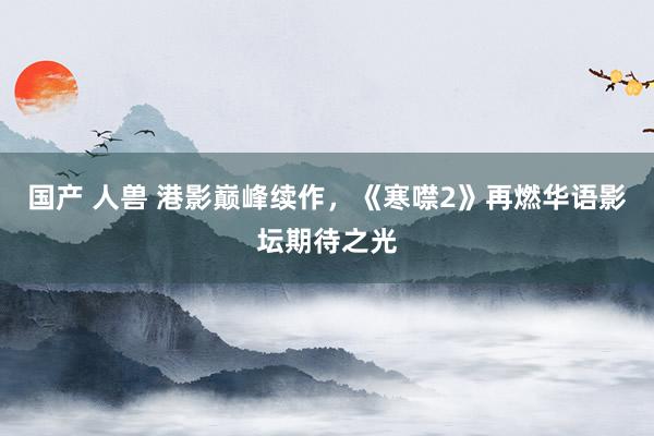 国产 人兽 港影巅峰续作，《寒噤2》再燃华语影坛期待之光