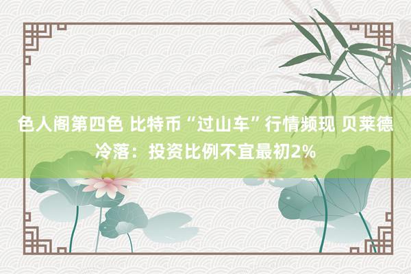 色人阁第四色 比特币“过山车”行情频现 贝莱德冷落：投资比例不宜最初2%