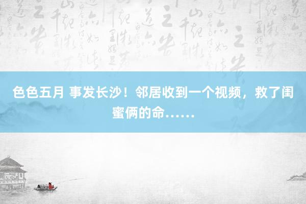 色色五月 事发长沙！邻居收到一个视频，救了闺蜜俩的命……