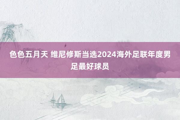 色色五月天 维尼修斯当选2024海外足联年度男足最好球员