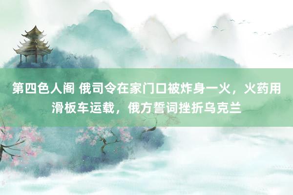 第四色人阁 俄司令在家门口被炸身一火，火药用滑板车运载，俄方誓词挫折乌克兰