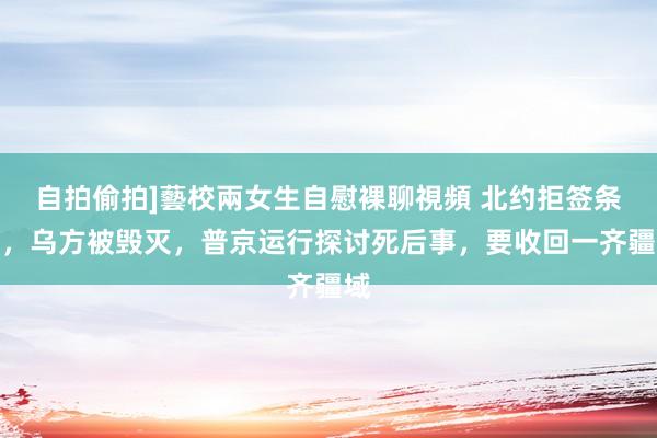 自拍偷拍]藝校兩女生自慰裸聊視頻 北约拒签条约，乌方被毁灭，普京运行探讨死后事，要收回一齐疆域