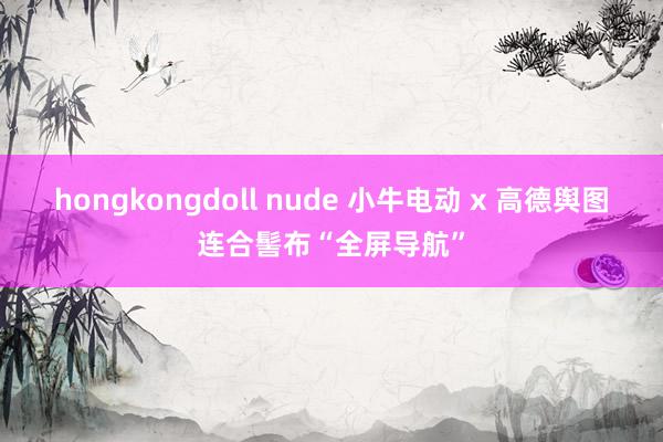 hongkongdoll nude 小牛电动 x 高德舆图连合髻布“全屏导航”