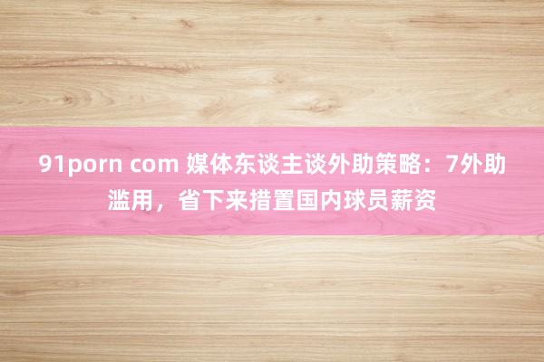 91porn com 媒体东谈主谈外助策略：7外助滥用，省下来措置国内球员薪资