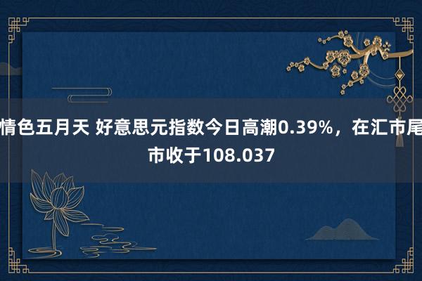 情色五月天 好意思元指数今日高潮0.39%，在汇市尾市收于108.037