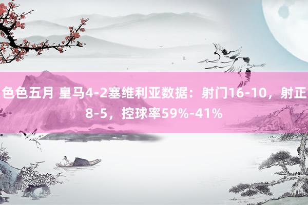 色色五月 皇马4-2塞维利亚数据：射门16-10，射正8-5，控球率59%-41%