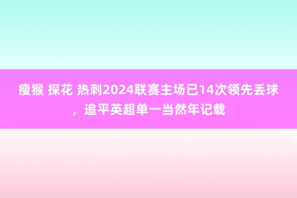 瘦猴 探花 热刺2024联赛主场已14次领先丢球，追平英超单一当然年记载