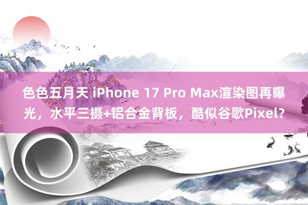 色色五月天 iPhone 17 Pro Max渲染图再曝光，水平三摄+铝合金背板，酷似谷歌Pixel？