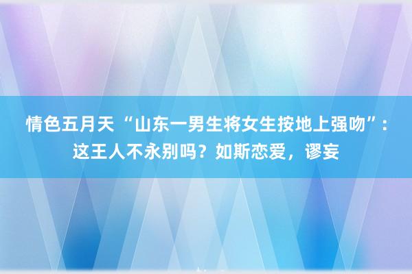 情色五月天 “山东一男生将女生按地上强吻”：这王人不永别吗？如斯恋爱，谬妄