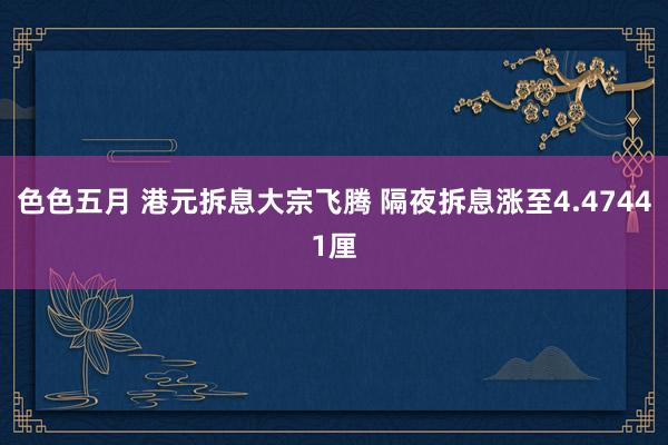 色色五月 港元拆息大宗飞腾 隔夜拆息涨至4.47441厘