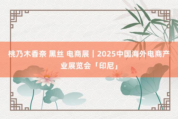 桃乃木香奈 黑丝 电商展｜2025中国海外电商产业展览会「印尼」