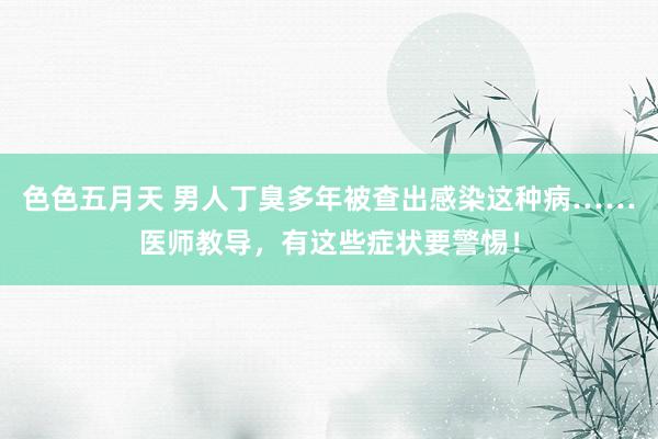 色色五月天 男人丁臭多年被查出感染这种病……医师教导，有这些症状要警惕！