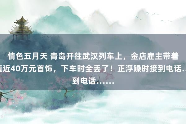 情色五月天 青岛开往武汉列车上，金店雇主带着价值近40万元首饰，下车时全丢了！正浮躁时接到电话……