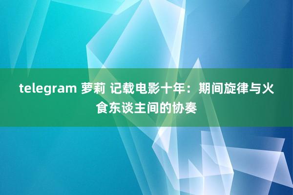 telegram 萝莉 记载电影十年：期间旋律与火食东谈主间的协奏