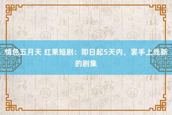 情色五月天 红果短剧：即日起5天内，罢手上线新的剧集