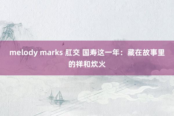 melody marks 肛交 国寿这一年：藏在故事里的祥和炊火