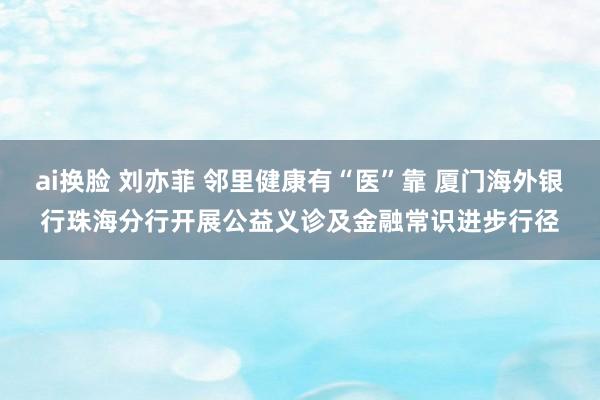 ai换脸 刘亦菲 邻里健康有“医”靠 厦门海外银行珠海分行开展公益义诊及金融常识进步行径