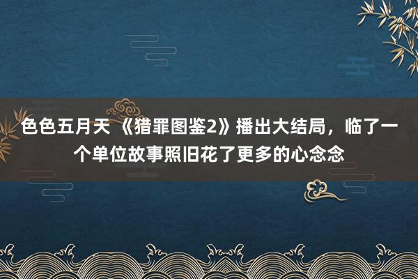 色色五月天 《猎罪图鉴2》播出大结局，临了一个单位故事照旧花了更多的心念念