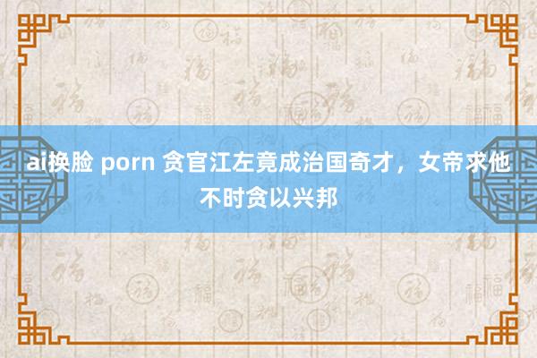 ai换脸 porn 贪官江左竟成治国奇才，女帝求他不时贪以兴邦