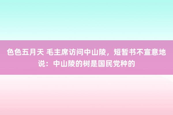 色色五月天 毛主席访问中山陵，短暂书不宣意地说：中山陵的树是国民党种的