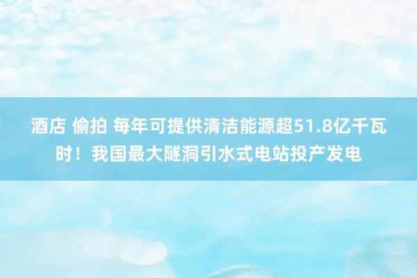 酒店 偷拍 每年可提供清洁能源超51.8亿千瓦时！我国最大隧洞引水式电站投产发电