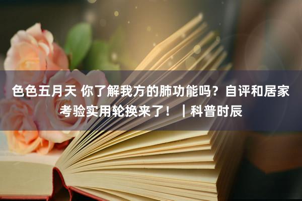 色色五月天 你了解我方的肺功能吗？自评和居家考验实用轮换来了！｜科普时辰