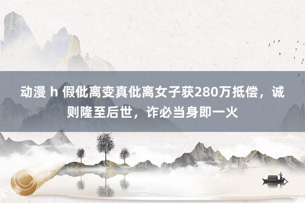 动漫 h 假仳离变真仳离女子获280万抵偿，诚则隆至后世，诈必当身即一火