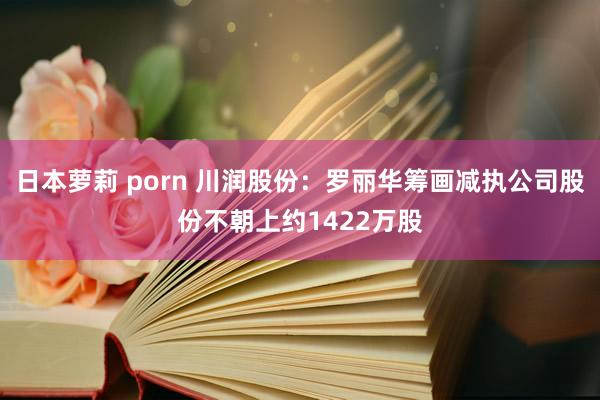 日本萝莉 porn 川润股份：罗丽华筹画减执公司股份不朝上约1422万股