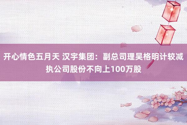 开心情色五月天 汉宇集团：副总司理吴格明计较减执公司股份不向上100万股