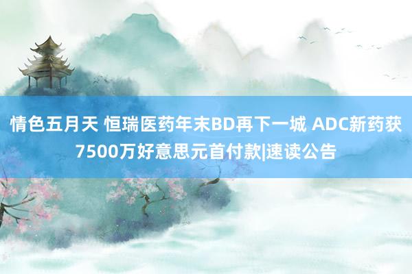 情色五月天 恒瑞医药年末BD再下一城 ADC新药获7500万好意思元首付款|速读公告