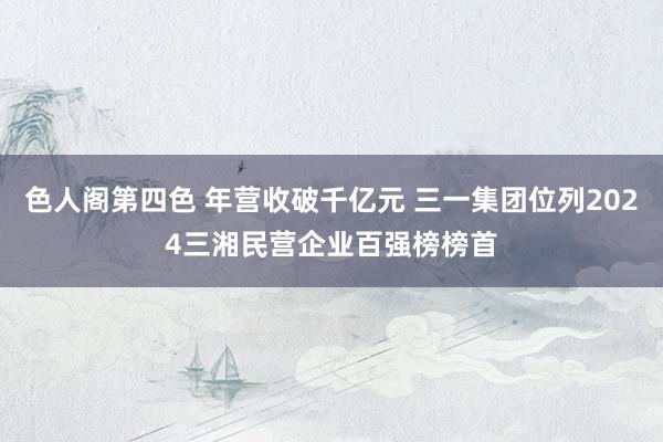 色人阁第四色 年营收破千亿元 三一集团位列2024三湘民营企业百强榜榜首