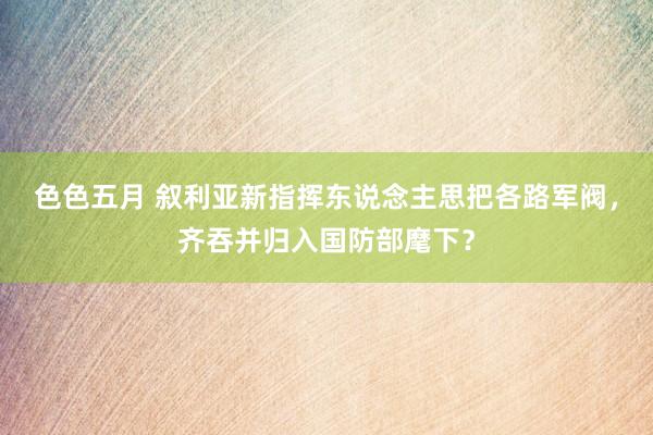 色色五月 叙利亚新指挥东说念主思把各路军阀，齐吞并归入国防部麾下？