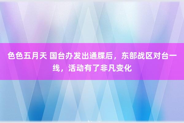 色色五月天 国台办发出通牒后，东部战区对台一线，活动有了非凡变化