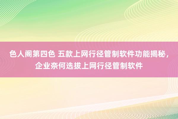 色人阁第四色 五款上网行径管制软件功能揭秘，企业奈何选拔上网行径管制软件