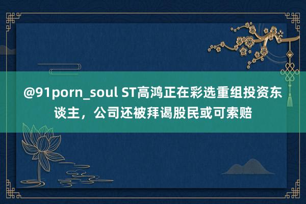 @91porn_soul ST高鸿正在彩选重组投资东谈主，公司还被拜谒股民或可索赔