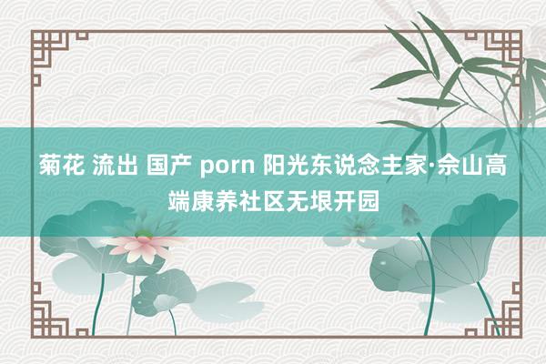 菊花 流出 国产 porn 阳光东说念主家·佘山高端康养社区无垠开园