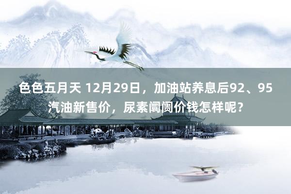 色色五月天 12月29日，加油站养息后92、95汽油新售价，尿素阛阓价钱怎样呢？