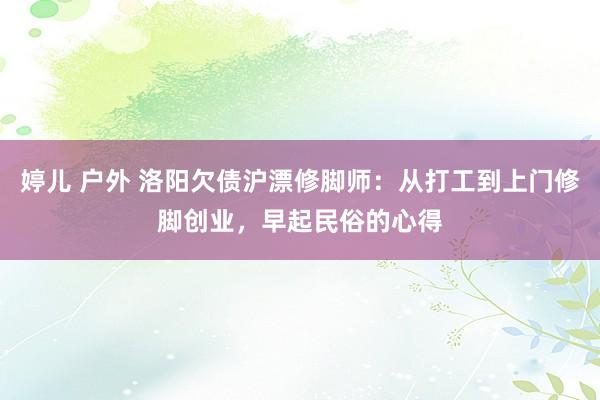 婷儿 户外 洛阳欠债沪漂修脚师：从打工到上门修脚创业，早起民俗的心得