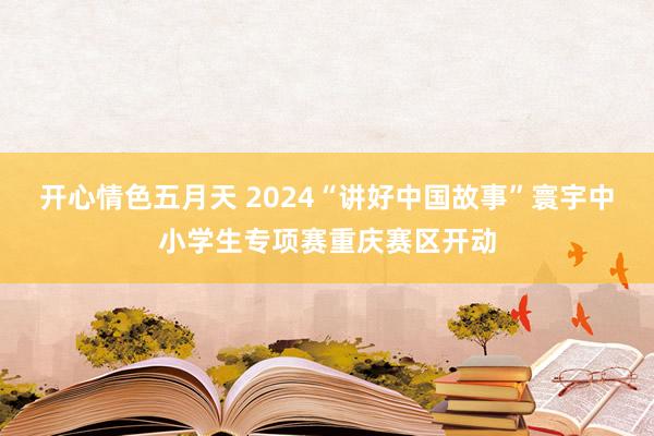 开心情色五月天 2024“讲好中国故事”寰宇中小学生专项赛重庆赛区开动