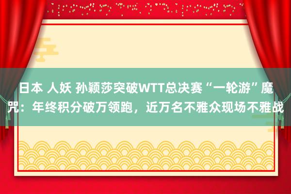 日本 人妖 孙颖莎突破WTT总决赛“一轮游”魔咒：年终积分破万领跑，近万名不雅众现场不雅战