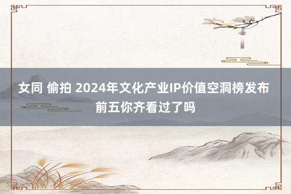 女同 偷拍 2024年文化产业IP价值空洞榜发布 前五你齐看过了吗