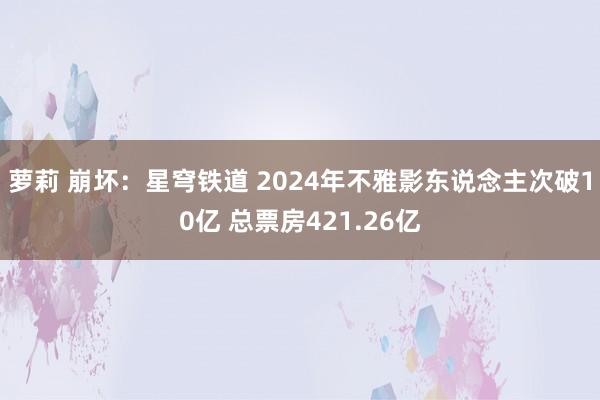 萝莉 崩坏：星穹铁道 2024年不雅影东说念主次破10亿 总票房421.26亿