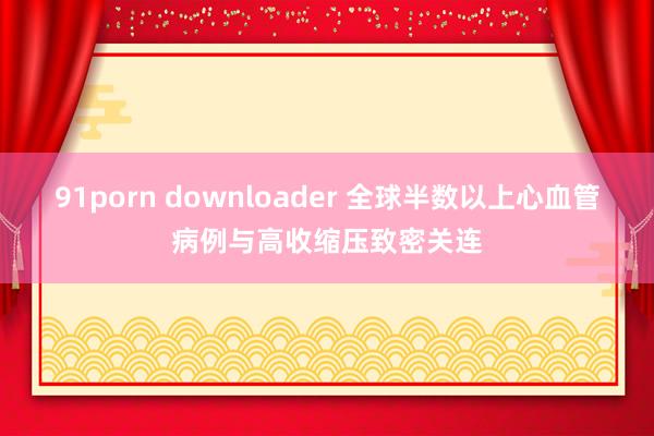 91porn downloader 全球半数以上心血管病例与高收缩压致密关连