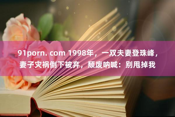 91porn. com 1998年，一双夫妻登珠峰，妻子灾祸倒下被弃，颓废呐喊：别甩掉我