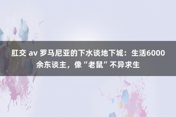 肛交 av 罗马尼亚的下水谈地下城：生活6000余东谈主，像“老鼠”不异求生