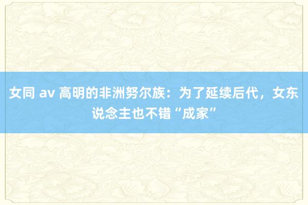 女同 av 高明的非洲努尔族：为了延续后代，女东说念主也不错“成家”